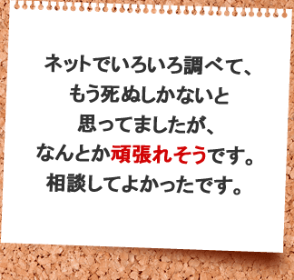 ネットでいろいろ調べて、もう死ぬしかないと思ってましたが、何とか頑張れそうです。相談してよかったです。